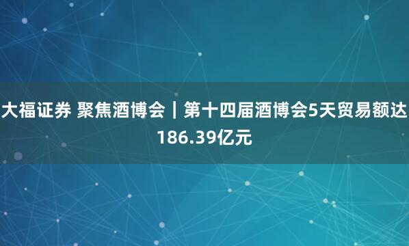 大福证券 聚焦酒博会｜第十四届酒博会5天贸易额达186.39亿元