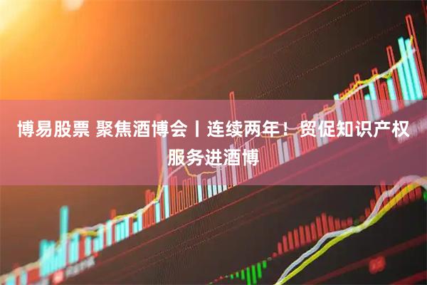 博易股票 聚焦酒博会丨连续两年！贸促知识产权服务进酒博