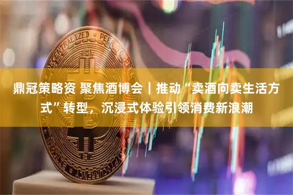 鼎冠策略资 聚焦酒博会｜推动“卖酒向卖生活方式”转型，沉浸式体验引领消费新浪潮