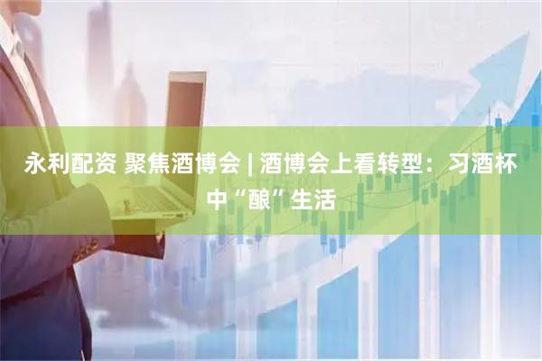 永利配资 聚焦酒博会 | 酒博会上看转型：习酒杯中“酿”生活