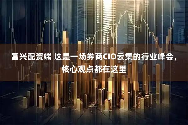 富兴配资端 这是一场券商CIO云集的行业峰会，核心观点都在这里