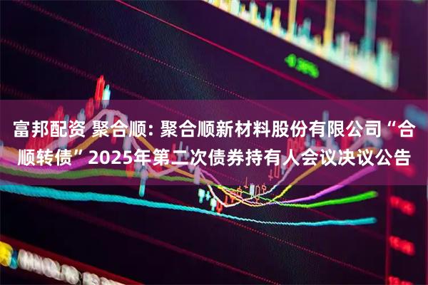 富邦配资 聚合顺: 聚合顺新材料股份有限公司“合顺转债”2025年第二次债券持有人会议决议公告