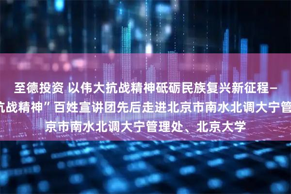 至德投资 以伟大抗战精神砥砺民族复兴新征程——北京市“伟大抗战精神”百姓宣讲团先后走进北京市南水北调大宁管理处、北京大学