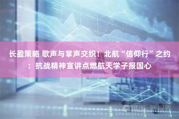 长盈策略 歌声与掌声交织！北航“信仰行”之约：抗战精神宣讲点燃航天学子报国心