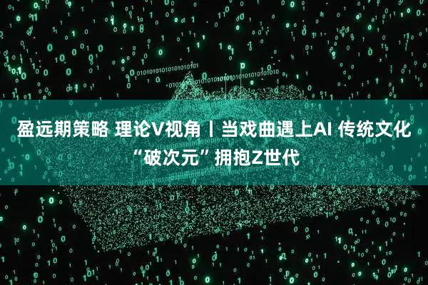盈远期策略 理论V视角丨当戏曲遇上AI 传统文化“破次元”拥抱Z世代