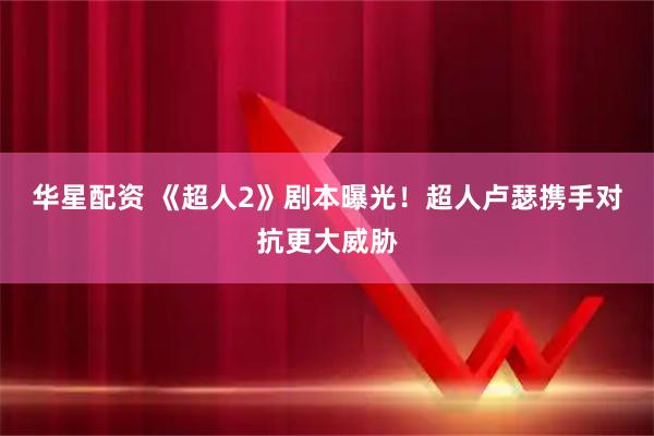 华星配资 《超人2》剧本曝光！超人卢瑟携手对抗更大威胁