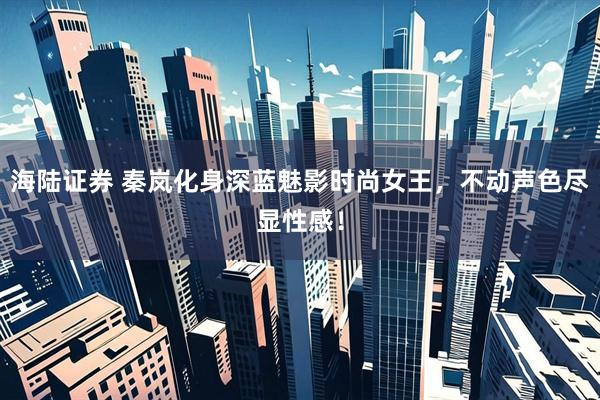 海陆证券 秦岚化身深蓝魅影时尚女王，不动声色尽显性感！
