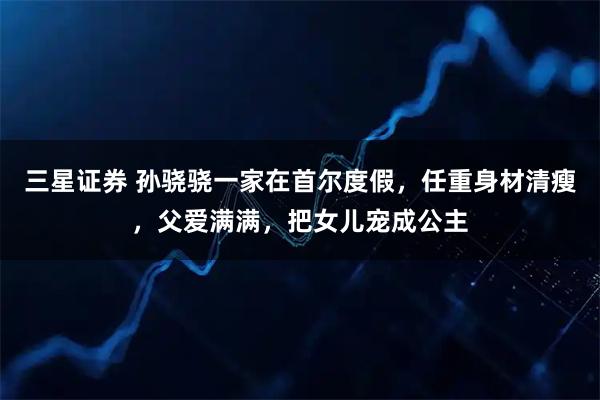 三星证券 孙骁骁一家在首尔度假，任重身材清瘦，父爱满满，把女儿宠成公主