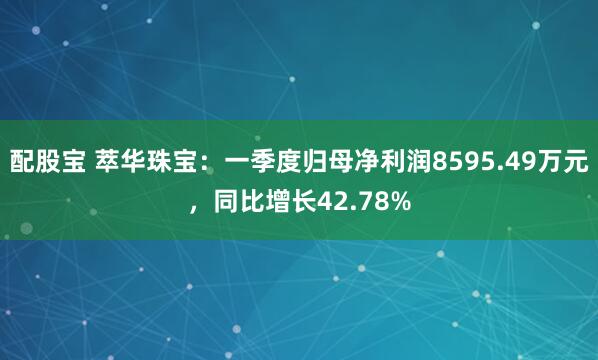配股宝 萃华珠宝：一季度归母净利润8595.49万元，同比增长42.78%
