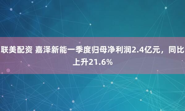 联美配资 嘉泽新能一季度归母净利润2.4亿元，同比上升21.6%