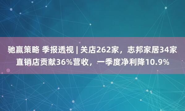 驰赢策略 季报透视 | 关店262家，志邦家居34家直销店贡献36%营收，一季度净利降10.9%