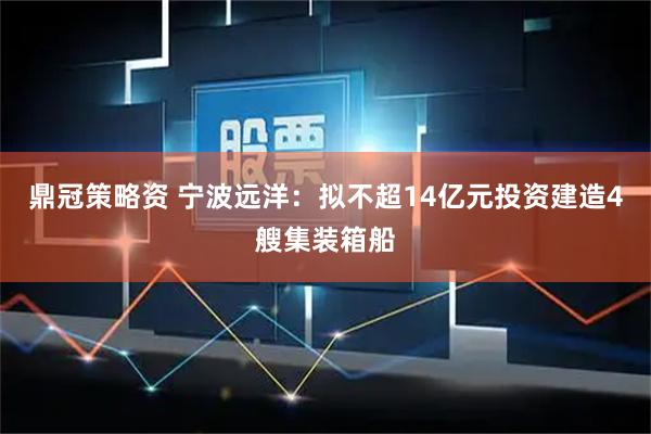 鼎冠策略资 宁波远洋：拟不超14亿元投资建造4艘集装箱船