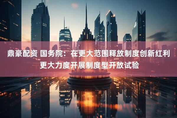 鼎豪配资 国务院：在更大范围释放制度创新红利 更大力度开展制度型开放试验