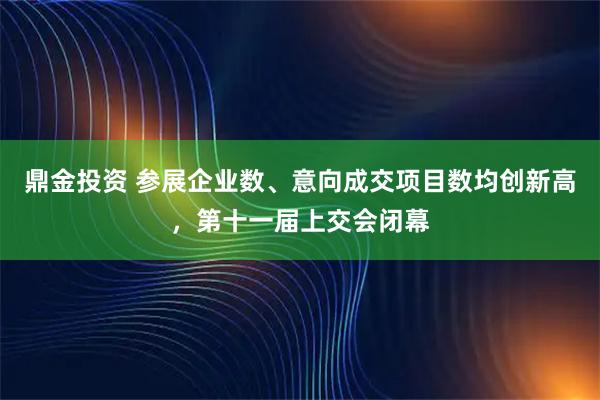 鼎金投资 参展企业数、意向成交项目数均创新高，第十一届上交会闭幕