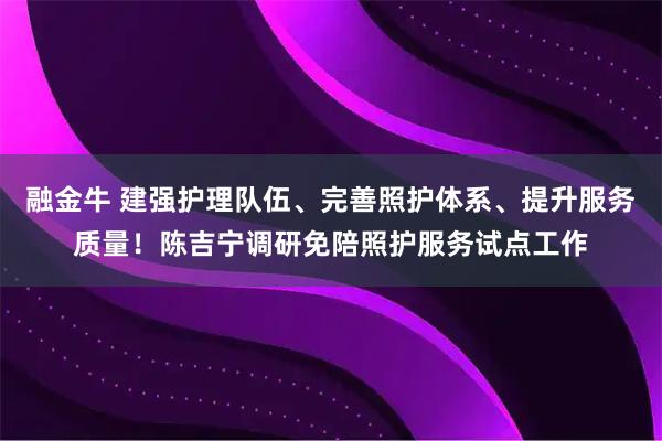 融金牛 建强护理队伍、完善照护体系、提升服务质量！陈吉宁调研免陪照护服务试点工作