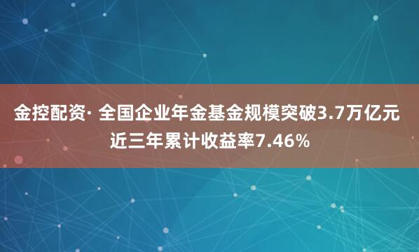 金控配资· 全国企业年金基金规模突破3.7万亿元 近三年累计收益率7.46%