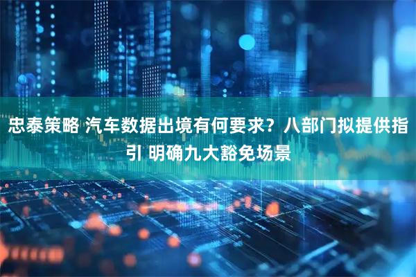 忠泰策略 汽车数据出境有何要求？八部门拟提供指引 明确九大豁免场景