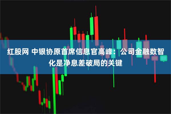 红股网 中银协原首席信息官高峰：公司金融数智化是净息差破局的关键