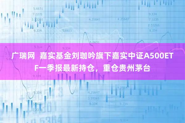 广瑞网  嘉实基金刘珈吟旗下嘉实中证A500ETF一季报最新持仓，重仓贵州茅台