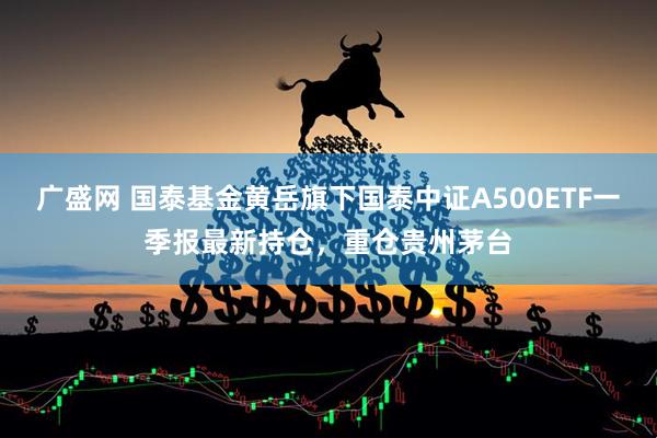 广盛网 国泰基金黄岳旗下国泰中证A500ETF一季报最新持仓，重仓贵州茅台