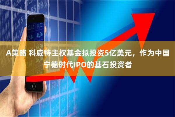 A策略 科威特主权基金拟投资5亿美元，作为中国宁德时代IPO的基石投资者