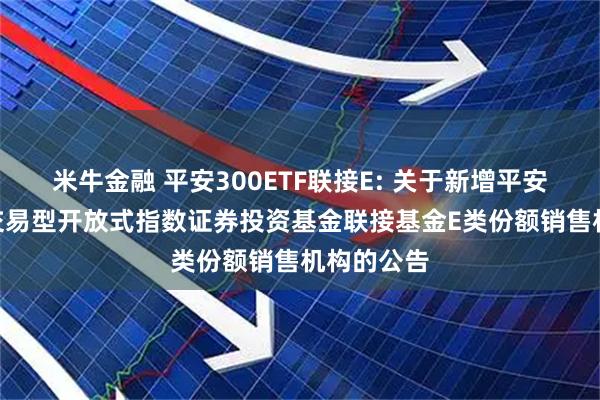 米牛金融 平安300ETF联接E: 关于新增平安沪深300交易型开放式指数证券投资基金联接基金E类份额销售机构的公告