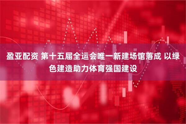 盈亚配资 第十五届全运会唯一新建场馆落成 以绿色建造助力体育强国建设