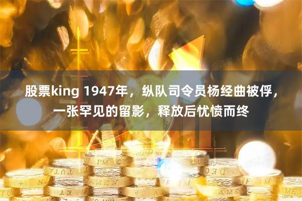 股票king 1947年，纵队司令员杨经曲被俘，一张罕见的留影，释放后忧愤而终