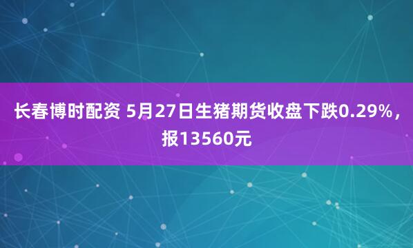 长春博时配资 5月27日生猪期货收盘下跌0.29%，报13560元