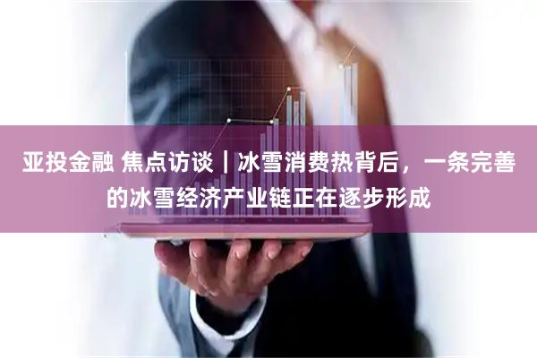 亚投金融 焦点访谈｜冰雪消费热背后，一条完善的冰雪经济产业链正在逐步形成