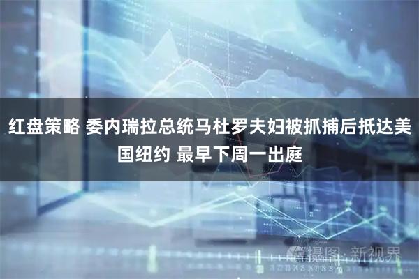 红盘策略 委内瑞拉总统马杜罗夫妇被抓捕后抵达美国纽约 最早下周一出庭