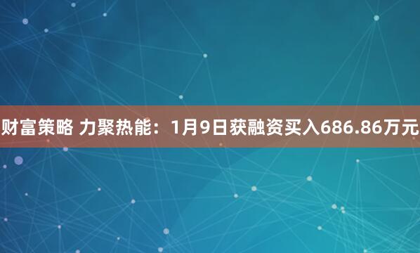 财富策略 力聚热能：1月9日获融资买入686.86万元