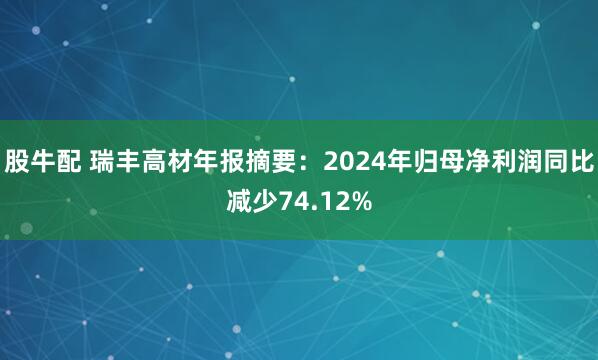 股牛配 瑞丰高材年报摘要：2024年归母净利润同比减少74.12%