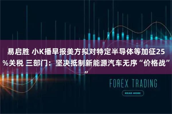 易启胜 小K播早报美方拟对特定半导体等加征25%关税 三部门：坚决抵制新能源汽车无序“价格战”
