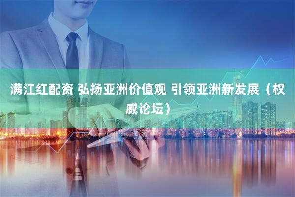 满江红配资 弘扬亚洲价值观 引领亚洲新发展（权威论坛）