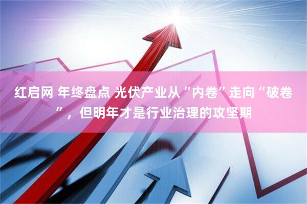 红启网 年终盘点 光伏产业从“内卷”走向“破卷”，但明年才是行业治理的攻坚期