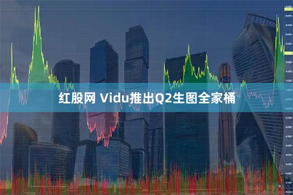 红股网 Vidu推出Q2生图全家桶