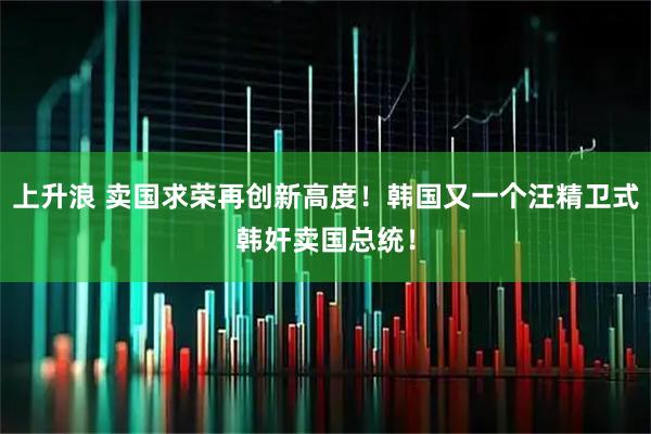 上升浪 卖国求荣再创新高度！韩国又一个汪精卫式韩奸卖国总统！