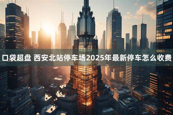 口袋超盘 西安北站停车场2025年最新停车怎么收费