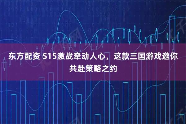 东方配资 S15激战牵动人心，这款三国游戏邀你共赴策略之约