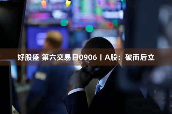 好股盛 第六交易日0906丨A股：破而后立